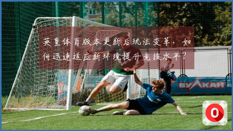 英皇体育版本更新后玩法变革，如何迅速适应新环境提升竞技水平？